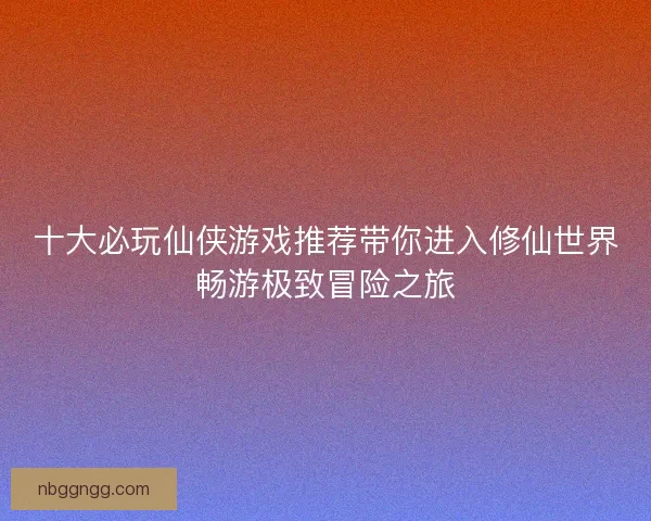 十大必玩仙侠游戏推荐带你进入修仙世界畅游极致冒险之旅