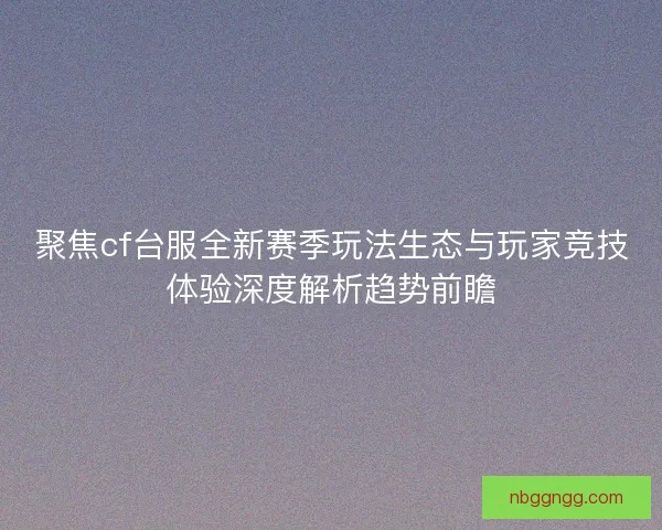 聚焦cf台服全新赛季玩法生态与玩家竞技体验深度解析趋势前瞻