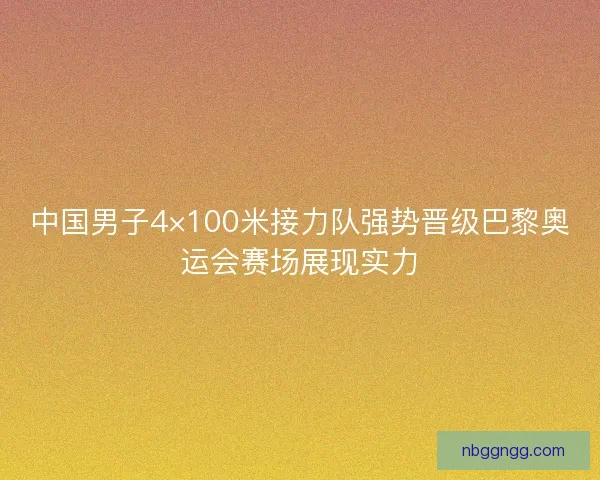 中国男子4×100米接力队强势晋级巴黎奥运会赛场展现实力