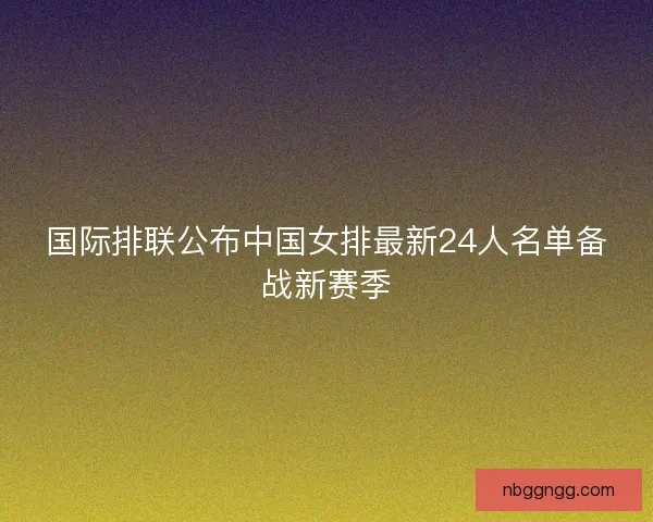 国际排联公布中国女排最新24人名单备战新赛季