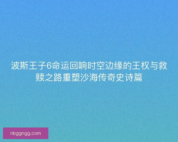 波斯王子6命运回响时空边缘的王权与救赎之路重塑沙海传奇史诗篇