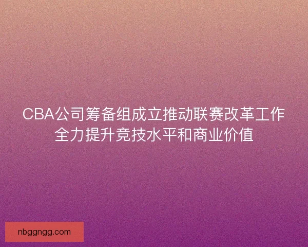 CBA公司筹备组成立推动联赛改革工作全力提升竞技水平和商业价值