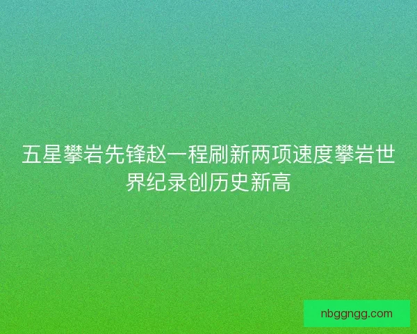 五星攀岩先锋赵一程刷新两项速度攀岩世界纪录创历史新高