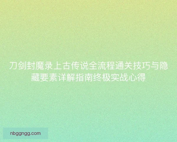 刀剑封魔录上古传说全流程通关技巧与隐藏要素详解指南终极实战心得