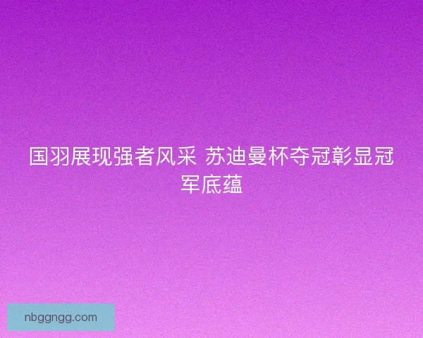 国羽展现强者风采 苏迪曼杯夺冠彰显冠军底蕴
