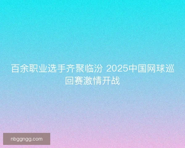 百余职业选手齐聚临汾 2025中国网球巡回赛激情开战
