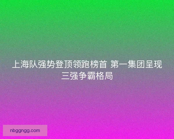 上海队强势登顶领跑榜首 第一集团呈现三强争霸格局