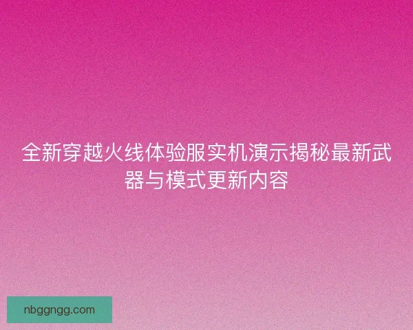 全新穿越火线体验服实机演示揭秘最新武器与模式更新内容
