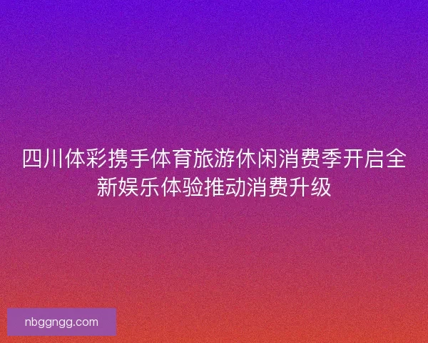 四川体彩携手体育旅游休闲消费季开启全新娱乐体验推动消费升级