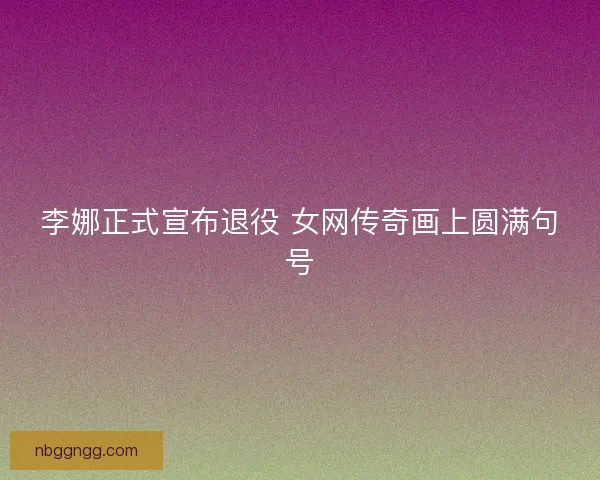 李娜正式宣布退役 女网传奇画上圆满句号