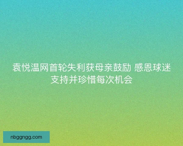 袁悦温网首轮失利获母亲鼓励 感恩球迷支持并珍惜每次机会