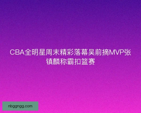 CBA全明星周末精彩落幕吴前摘MVP张镇麟称霸扣篮赛