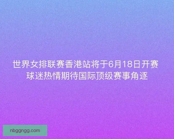 世界女排联赛香港站将于6月18日开赛 球迷热情期待国际顶级赛事角逐