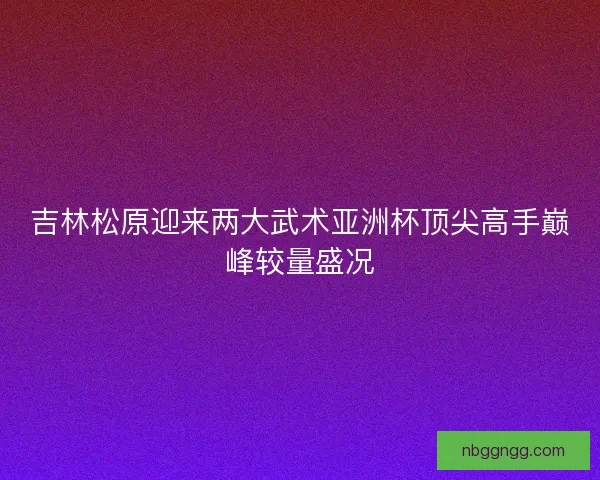 吉林松原迎来两大武术亚洲杯顶尖高手巅峰较量盛况