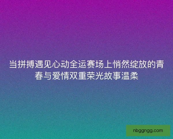 当拼搏遇见心动全运赛场上悄然绽放的青春与爱情双重荣光故事温柔
