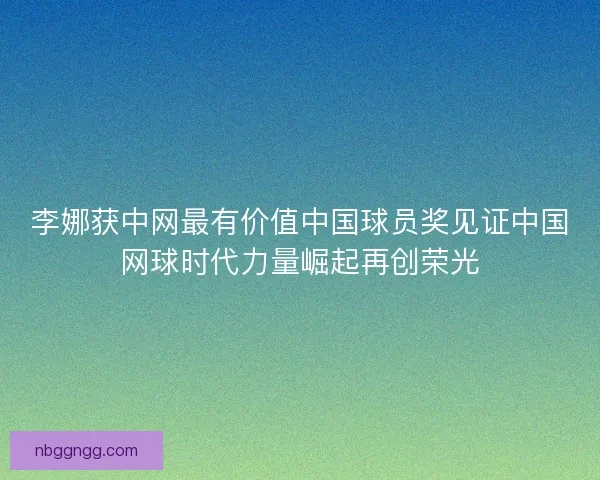 李娜获中网最有价值中国球员奖见证中国网球时代力量崛起再创荣光