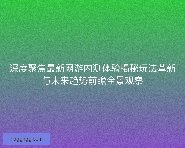 深度聚焦最新网游内测体验揭秘玩法革新与未来趋势前瞻全景观察