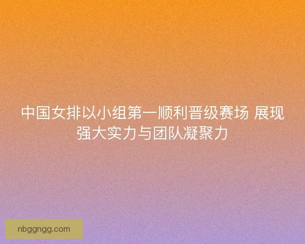 中国女排以小组第一顺利晋级赛场 展现强大实力与团队凝聚力