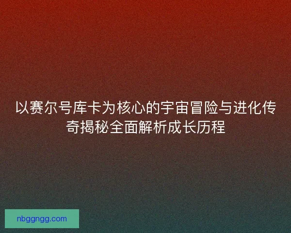 以赛尔号库卡为核心的宇宙冒险与进化传奇揭秘全面解析成长历程