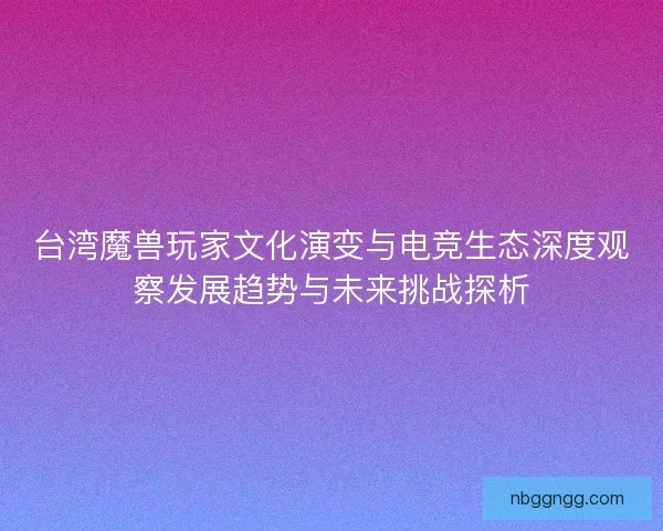台湾魔兽玩家文化演变与电竞生态深度观察发展趋势与未来挑战探析