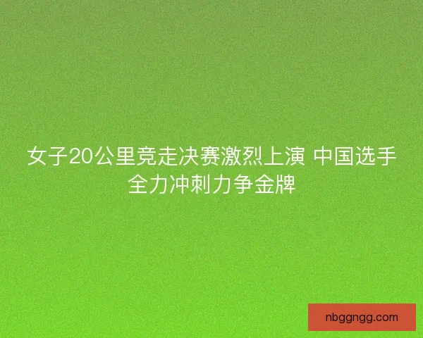女子20公里竞走决赛激烈上演 中国选手全力冲刺力争金牌