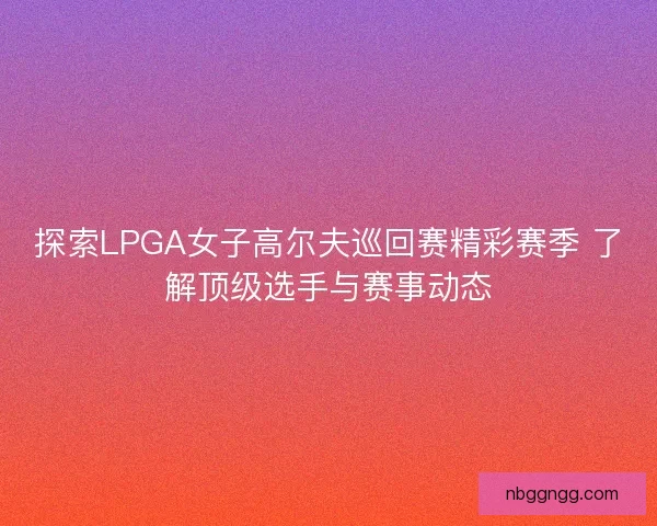 探索LPGA女子高尔夫巡回赛精彩赛季 了解顶级选手与赛事动态