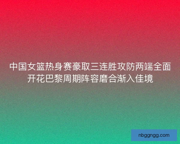 中国女篮热身赛豪取三连胜攻防两端全面开花巴黎周期阵容磨合渐入佳境
