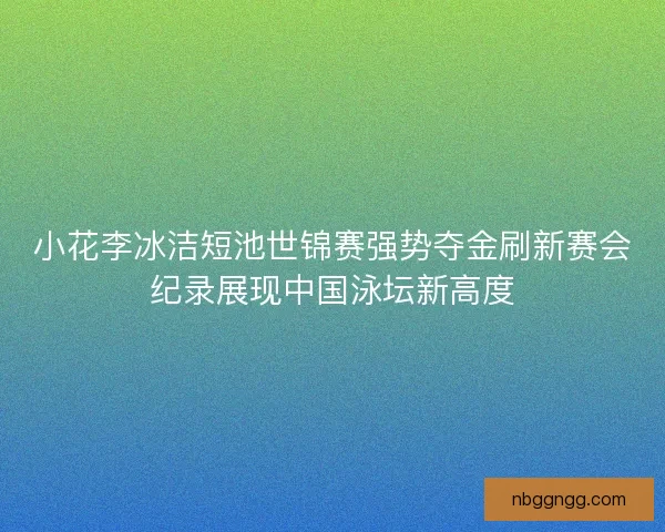 小花李冰洁短池世锦赛强势夺金刷新赛会纪录展现中国泳坛新高度 小花李冰洁短池世锦赛强势夺金刷新赛会纪录展现中国泳坛新高度