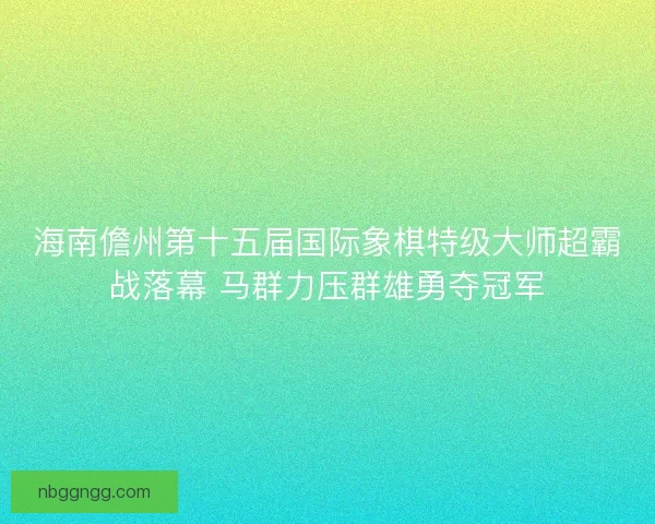 海南儋州第十五届国际象棋特级大师超霸战落幕 马群力压群雄勇夺冠军 海南儋州第十五届国际象棋特级大师超霸战落幕 马群力压群雄勇夺冠军