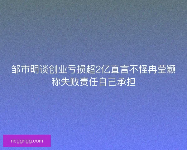 邹市明谈创业亏损超2亿直言不怪冉莹颖称失败责任自己承担
