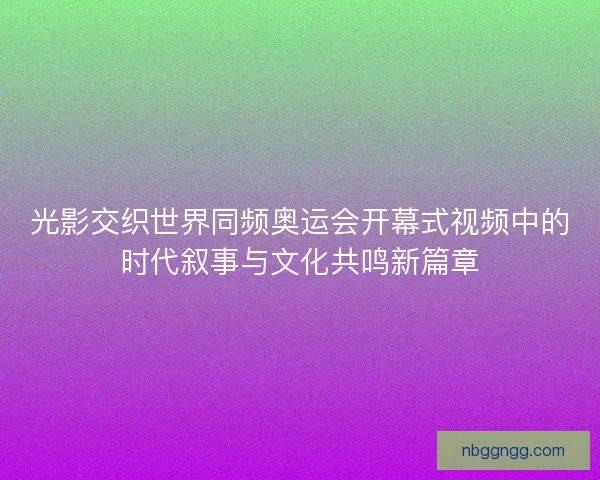 光影交织世界同频奥运会开幕式视频中的时代叙事与文化共鸣新篇章