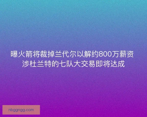 曝火箭将裁掉兰代尔以解约800万薪资 涉杜兰特的七队大交易即将达成 曝火箭将裁掉兰代尔以解约800万薪资 涉杜兰特的七队大交易即将达成