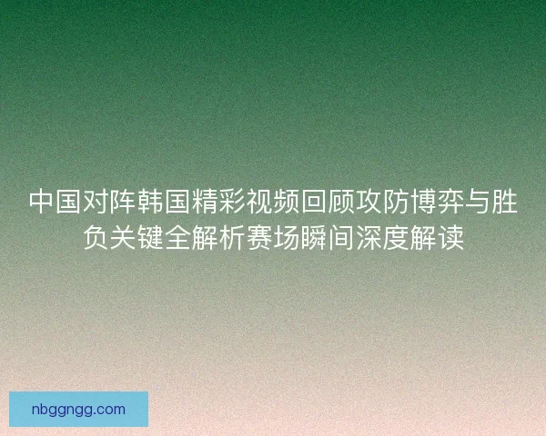 中国对阵韩国精彩视频回顾攻防博弈与胜负关键全解析赛场瞬间深度解读