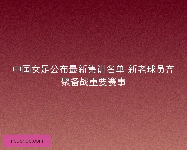 中国女足公布最新集训名单 新老球员齐聚备战重要赛事