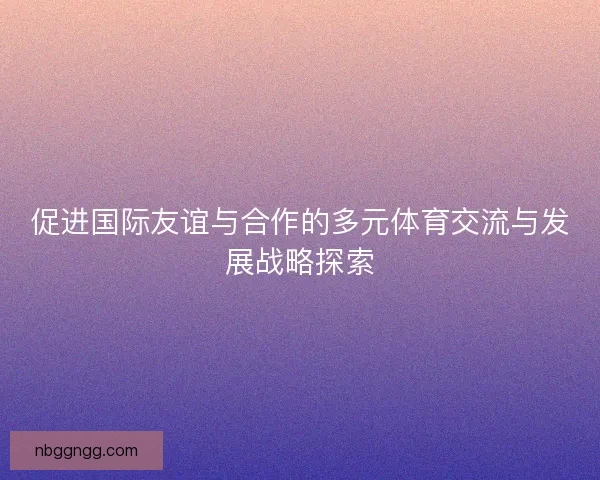促进国际友谊与合作的多元体育交流与发展战略探索