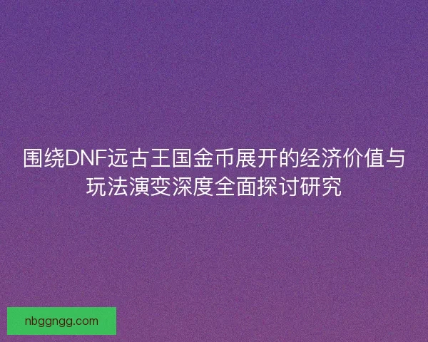 围绕DNF远古王国金币展开的经济价值与玩法演变深度全面探讨研究