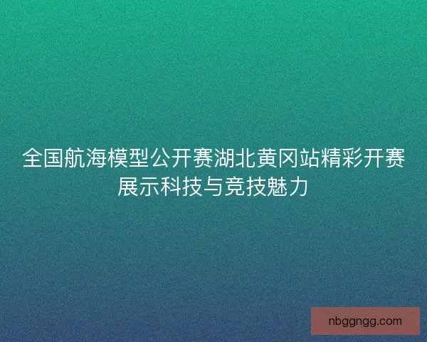 全国航海模型公开赛湖北黄冈站精彩开赛展示科技与竞技魅力